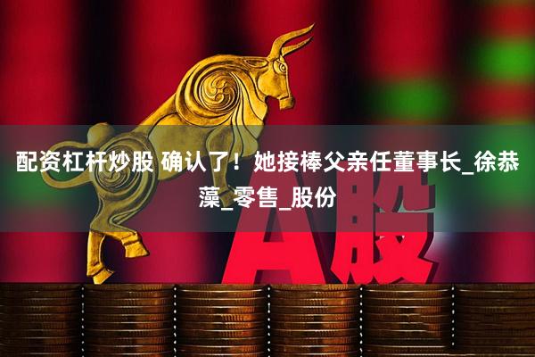配资杠杆炒股 确认了！她接棒父亲任董事长_徐恭藻_零售_股份