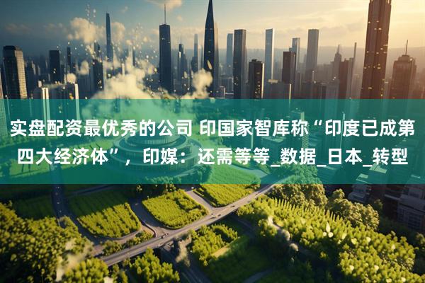 实盘配资最优秀的公司 印国家智库称“印度已成第四大经济体”，印媒：还需等等_数据_日本_转型