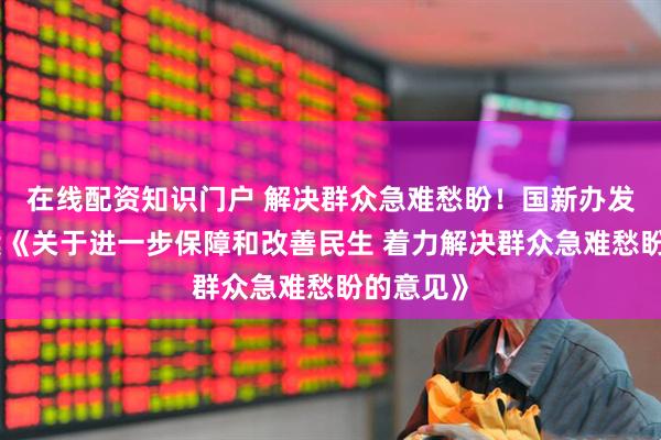 在线配资知识门户 解决群众急难愁盼！国新办发布会解读《关于进一步保障和改善民生 着力解决群众急难愁盼的意见》