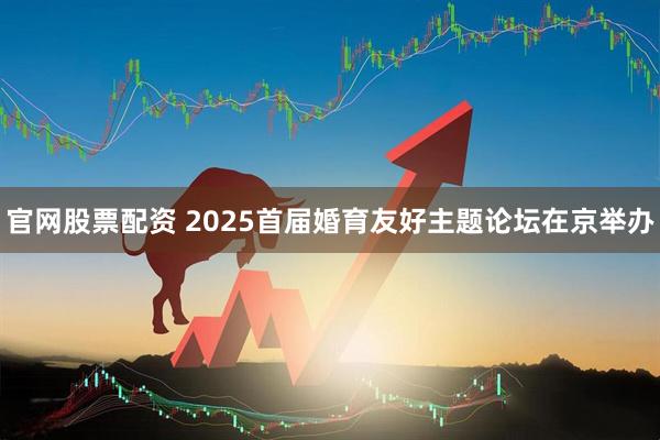 官网股票配资 2025首届婚育友好主题论坛在京举办
