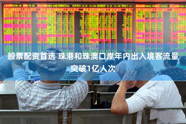 股票配资首选 珠港和珠澳口岸年内出入境客流量突破1亿人次