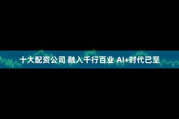 十大配资公司 融入千行百业 AI+时代已至