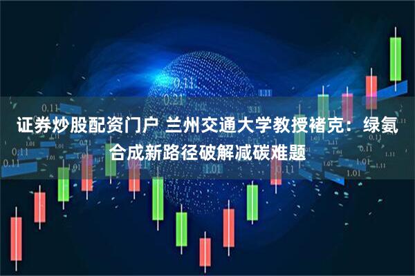 证券炒股配资门户 兰州交通大学教授褚克：绿氨合成新路径破解减碳难题
