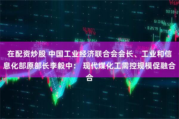 在配资炒股 中国工业经济联合会会长、工业和信息化部原部长李毅中： 现代煤化工需控规模促融合
