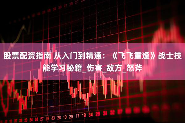 股票配资指南 从入门到精通：《飞飞重逢》战士技能学习秘籍_伤害_敌方_怒斧