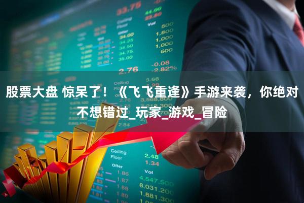 股票大盘 惊呆了！《飞飞重逢》手游来袭，你绝对不想错过_玩家_游戏_冒险