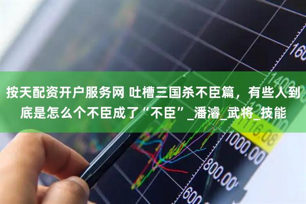 按天配资开户服务网 吐槽三国杀不臣篇，有些人到底是怎么个不臣成了“不臣”_潘濬_武将_技能