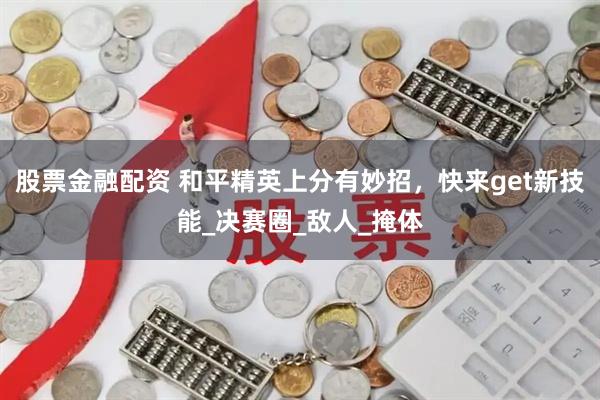 股票金融配资 和平精英上分有妙招，快来get新技能_决赛圈_敌人_掩体