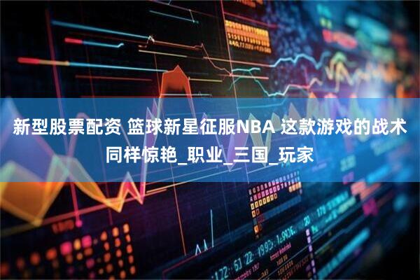 新型股票配资 篮球新星征服NBA 这款游戏的战术同样惊艳_职业_三国_玩家