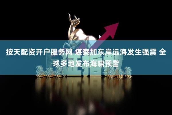 按天配资开户服务网 堪察加东岸远海发生强震 全球多地发布海啸预警