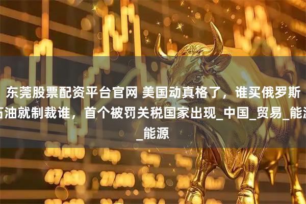 东莞股票配资平台官网 美国动真格了，谁买俄罗斯石油就制裁谁，首个被罚关税国家出现_中国_贸易_能源