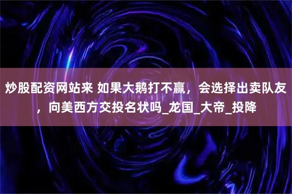 炒股配资网站来 如果大鹅打不赢，会选择出卖队友，向美西方交投名状吗_龙国_大帝_投降