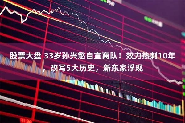 股票大盘 33岁孙兴慜自宣离队！效力热刺10年，改写5大历史，新东家浮现