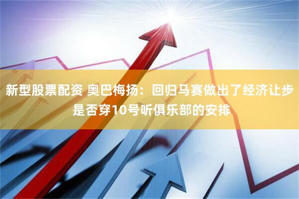 新型股票配资 奥巴梅扬：回归马赛做出了经济让步 是否穿10号听俱乐部的安排