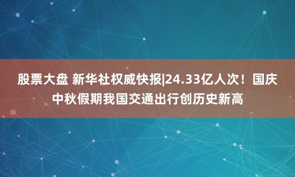 股票大盘 新华社权威快报|24.33亿人次！国庆中秋假期我国交通出行创历史新高