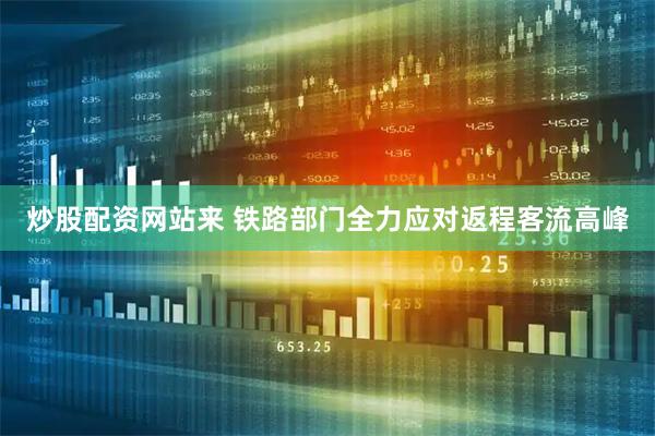 炒股配资网站来 铁路部门全力应对返程客流高峰