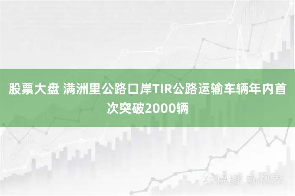 股票大盘 满洲里公路口岸TIR公路运输车辆年内首次突破2000辆