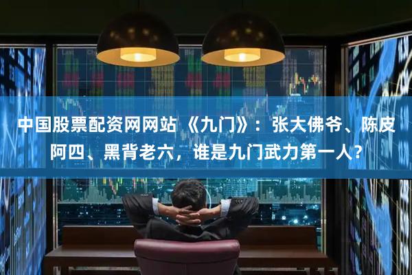 中国股票配资网网站 《九门》：张大佛爷、陈皮阿四、黑背老六，谁是九门武力第一人？